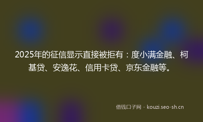 2025年的征信显示直接被拒有：度小满金融、柯基贷、安逸花、信用卡贷、京东金融等。
