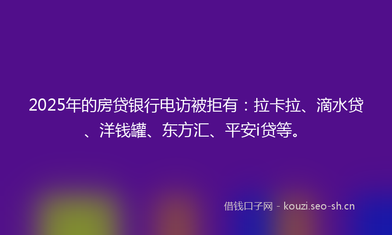 2025年的房贷银行电访被拒有：拉卡拉、滴水贷、洋钱罐、东方汇、平安i贷等。