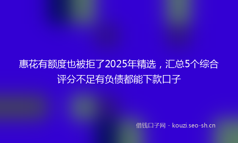 惠花有额度也被拒了2025年精选，汇总5个综合评分不足有负债都能下款口子