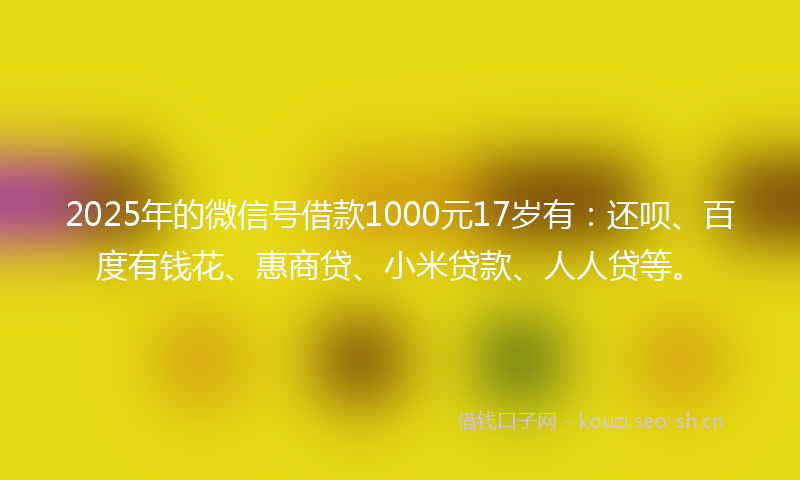 2025年的微信号借款1000元17岁有：还呗、百度有钱花、惠商贷、小米贷款、人人贷等。