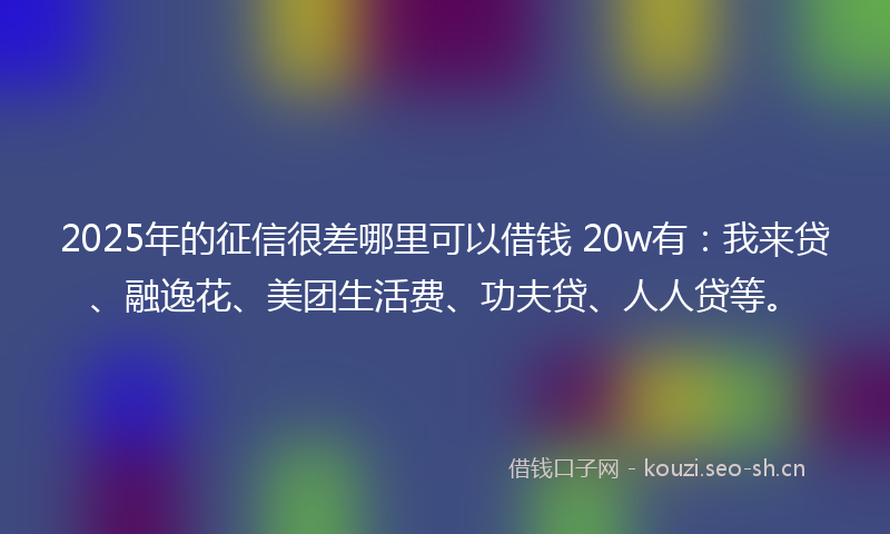 2025年的征信很差哪里可以借钱 20w有：我来贷、融逸花、美团生活费、功夫贷、人人贷等。