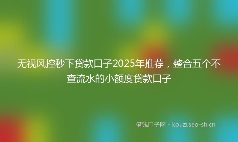 无视风控秒下贷款口子2025年推荐，整合五个不查流水的小额度贷款口子