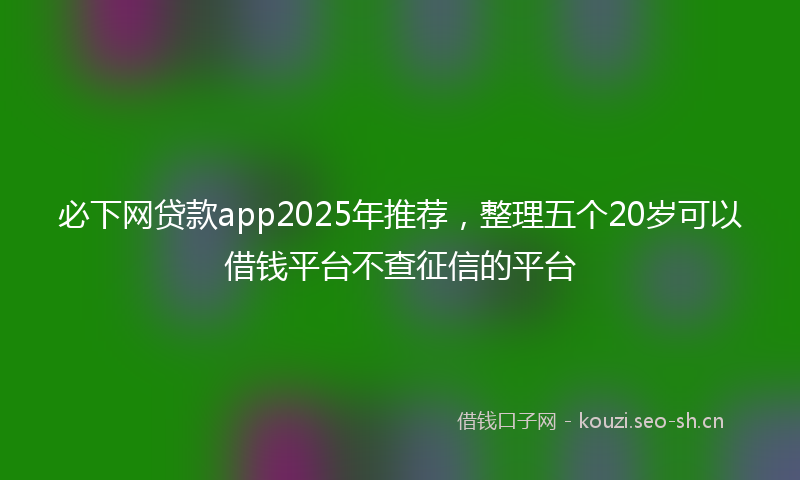 必下网贷款app2025年推荐，整理五个20岁可以借钱平台不查征信的平台
