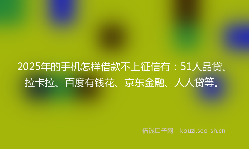 2025年的手机怎样借款不上征信有：51人品贷、拉卡拉、百度有钱花、京东金融、人人贷等。