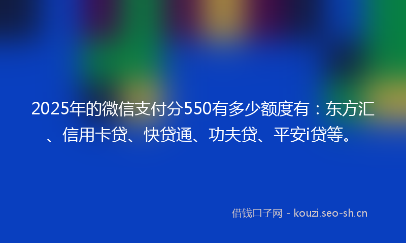 2025年的微信支付分550有多少额度有：东方汇、信用卡贷、快贷通、功夫贷、平安i贷等。