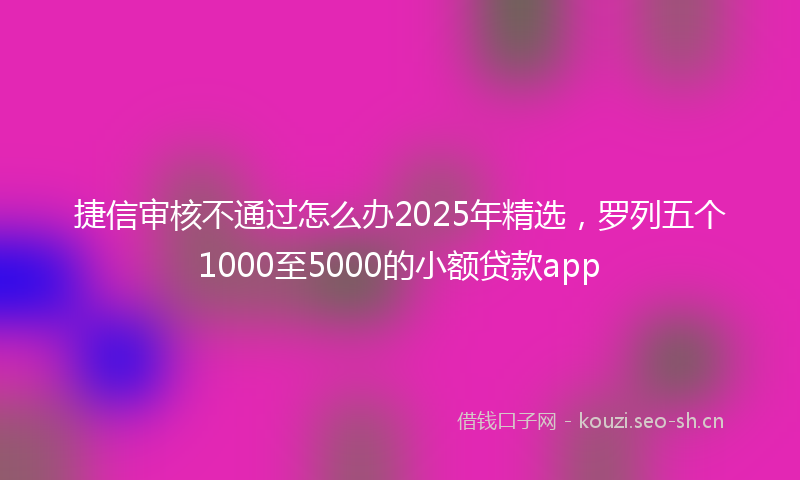 捷信审核不通过怎么办2025年精选，罗列五个1000至5000的小额贷款app