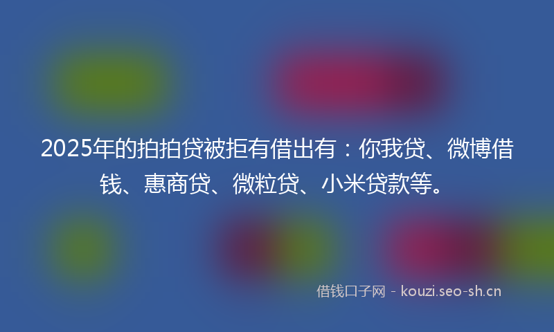 2025年的拍拍贷被拒有借出有：你我贷、微博借钱、惠商贷、微粒贷、小米贷款等。