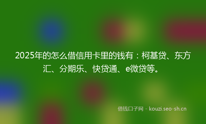 2025年的怎么借信用卡里的钱有：柯基贷、东方汇、分期乐、快贷通、e微贷等。