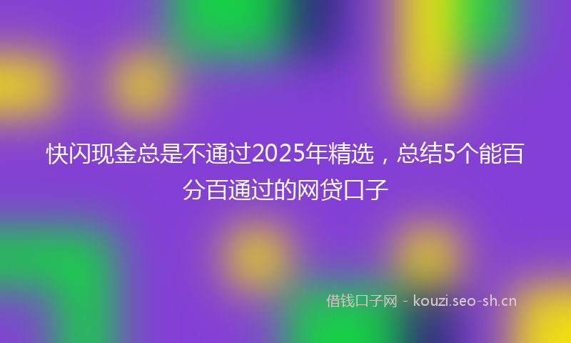 快闪现金总是不通过2025年精选，总结5个能百分百通过的网贷口子