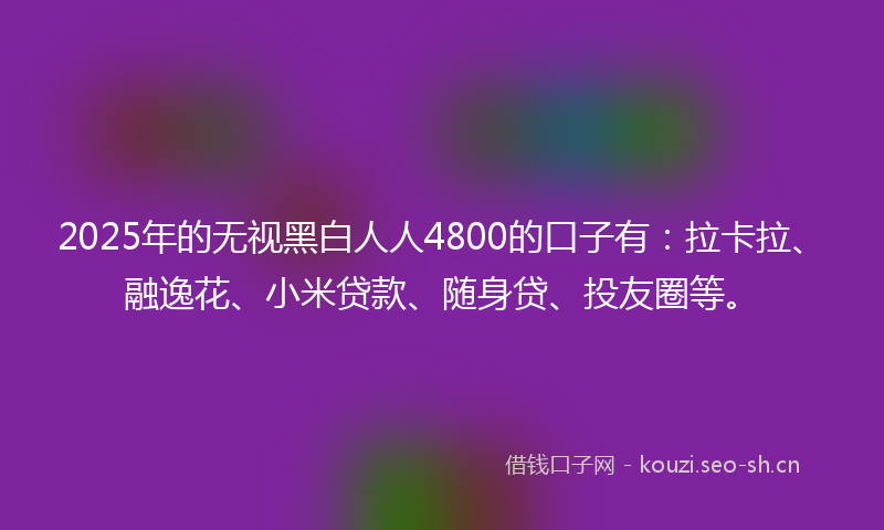 2025年的无视黑白人人4800的口子有:拉卡拉、融逸花、小米贷款、随身贷、投友圈等。