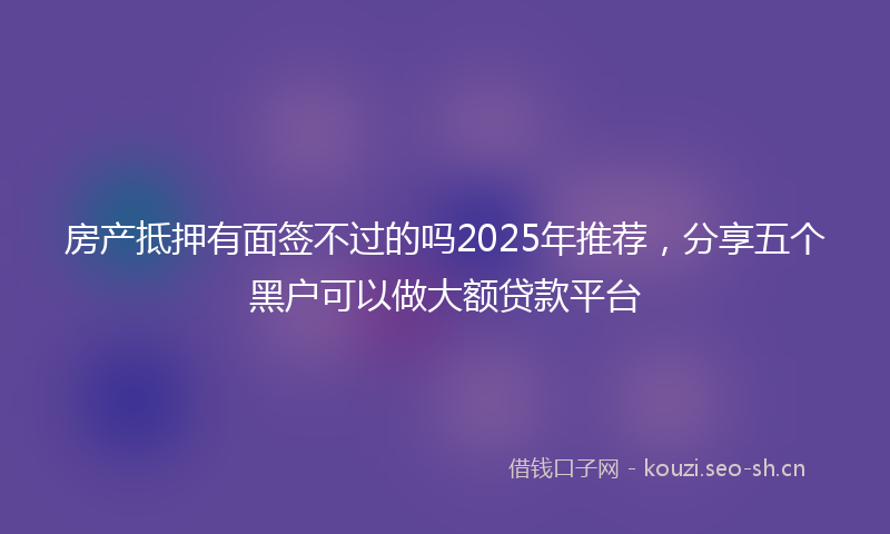房产抵押有面签不过的吗2025年推荐，分享五个黑户可以做大额贷款平台