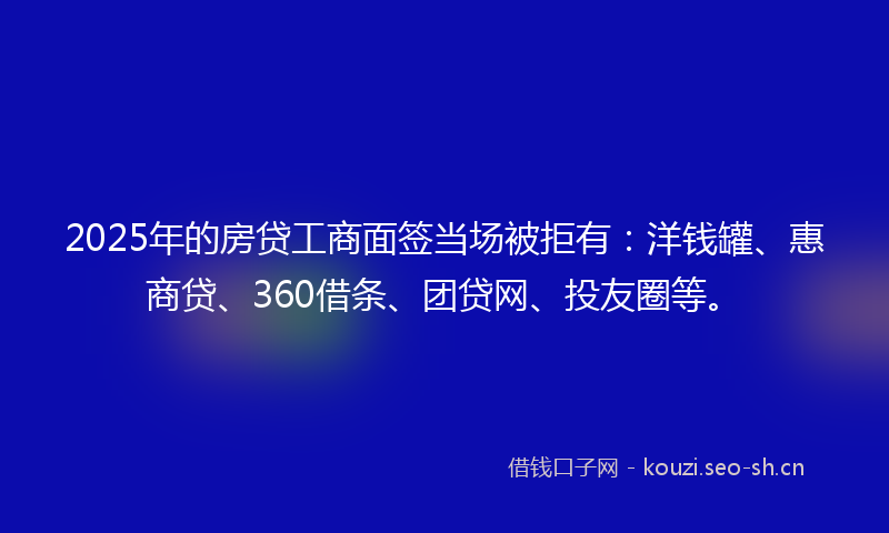 2025年的房贷工商面签当场被拒有：洋钱罐、惠商贷、360借条、团贷网、投友圈等。
