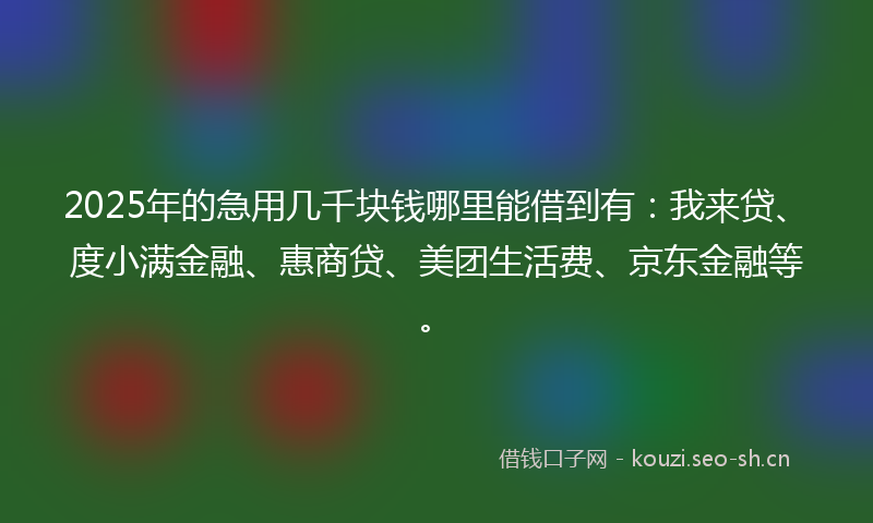 2025年的急用几千块钱哪里能借到有：我来贷、度小满金融、惠商贷、美团生活费、京东金融等。