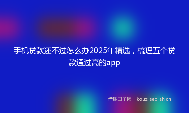 手机贷款还不过怎么办2025年精选，梳理五个贷款通过高的app