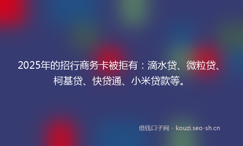 2025年的招行商务卡被拒有：滴水贷、微粒贷、柯基贷、快贷通、小米贷款等。