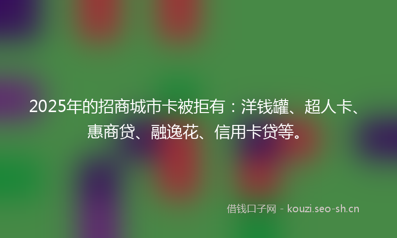 2025年的招商城市卡被拒有：洋钱罐、超人卡、惠商贷、融逸花、信用卡贷等。