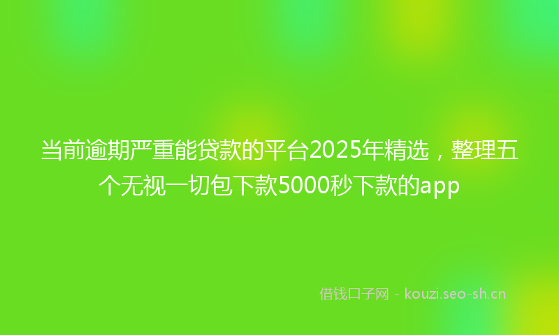 当前逾期严重能贷款的平台2025年精选，整理五个无视一切包下款5000秒下款的app