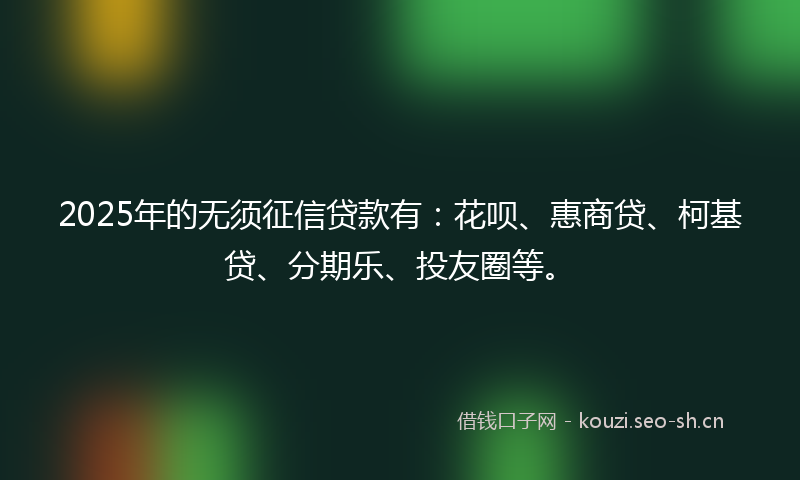 2025年的无须征信贷款有：花呗、惠商贷、柯基贷、分期乐、投友圈等。