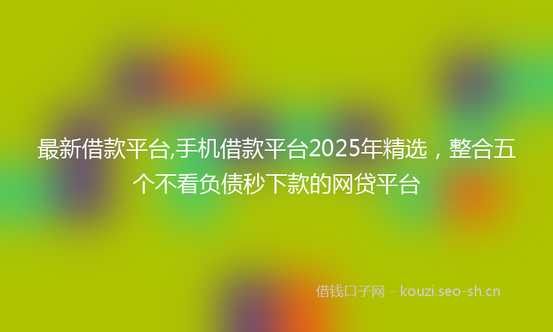 最新借款平台,手机借款平台2025年精选，整合五个不看负债秒下款的网贷平台