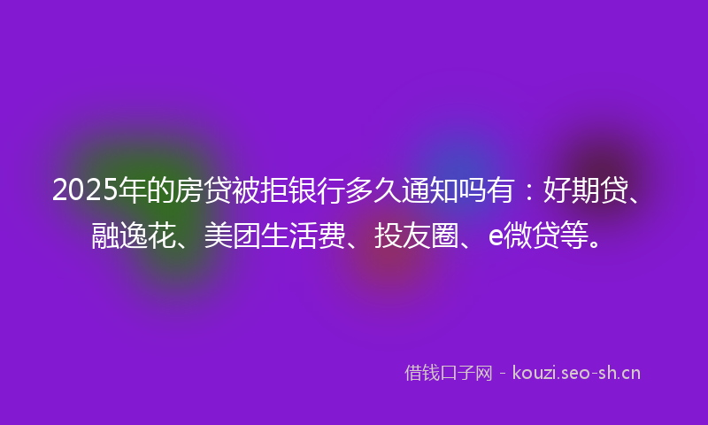 2025年的房贷被拒银行多久通知吗有：好期贷、融逸花、美团生活费、投友圈、e微贷等。