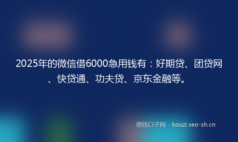 2025年的微信借6000急用钱有：好期贷、团贷网、快贷通、功夫贷、京东金融等。