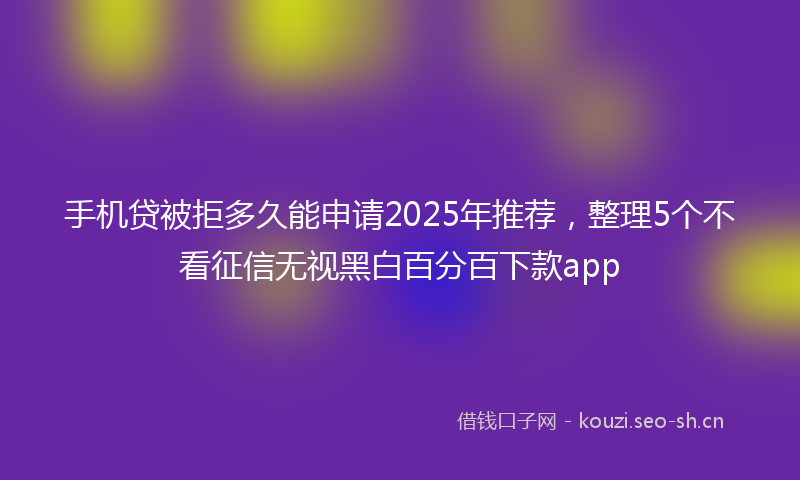 手机贷被拒多久能申请2025年推荐，整理5个不看征信无视黑白百分百下款app