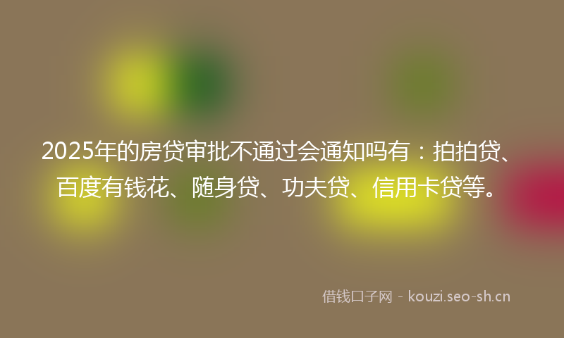 2025年的房贷审批不通过会通知吗有：拍拍贷、百度有钱花、随身贷、功夫贷、信用卡贷等。