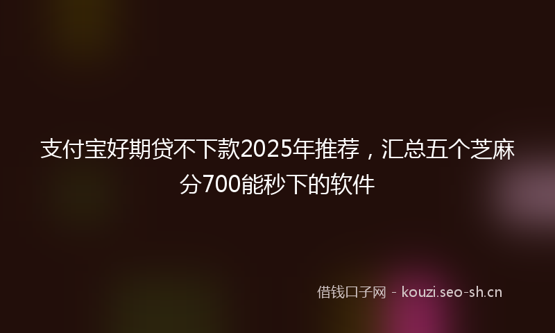 支付宝好期贷不下款2025年推荐，汇总五个芝麻分700能秒下的软件
