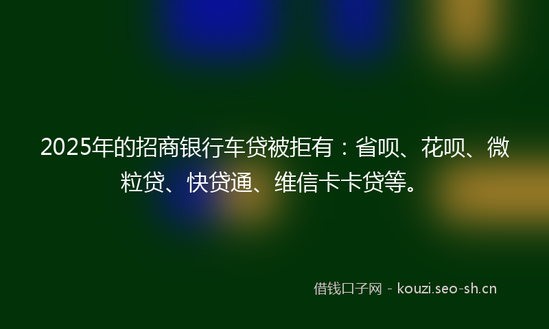 2025年的招商银行车贷被拒有：省呗、花呗、微粒贷、快贷通、维信卡卡贷等。