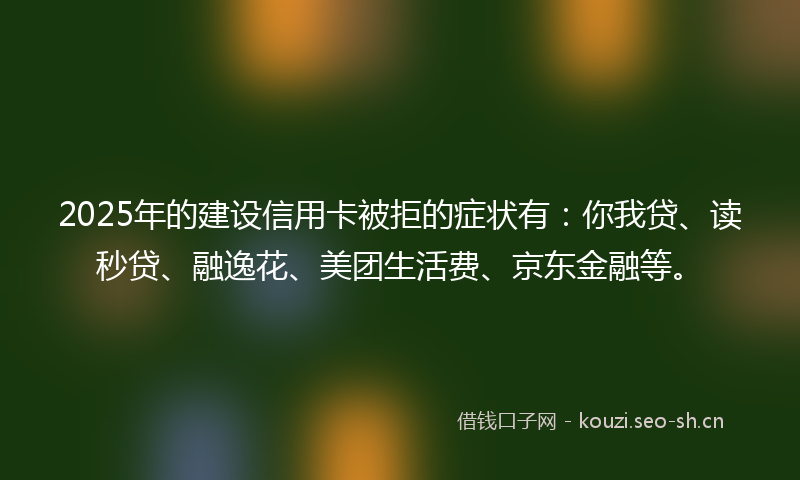 2025年的建设信用卡被拒的症状有：你我贷、读秒贷、融逸花、美团生活费、京东金融等。