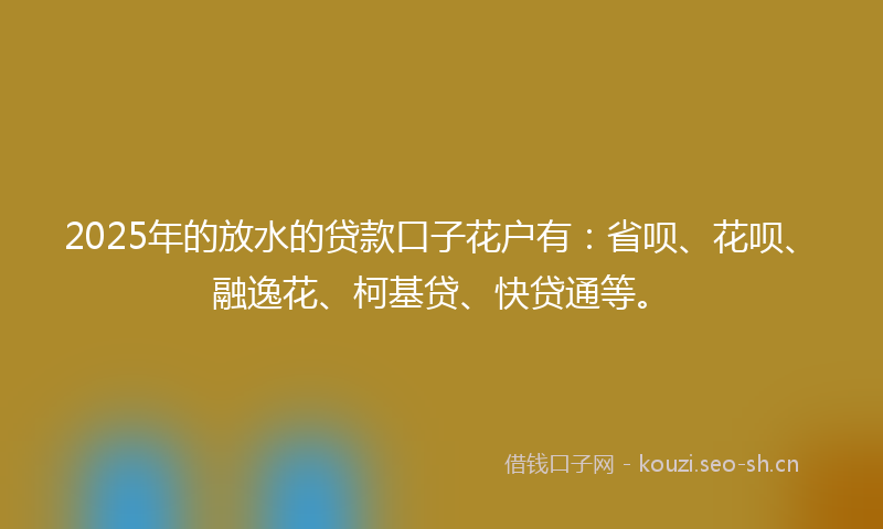 2025年的放水的贷款口子花户有：省呗、花呗、融逸花、柯基贷、快贷通等。