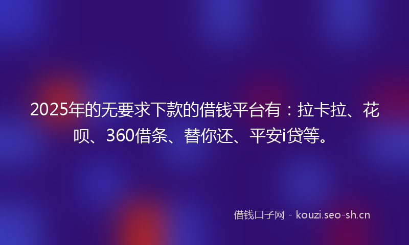 2025年的无要求下款的借钱平台有：拉卡拉、花呗、360借条、替你还、平安i贷等。