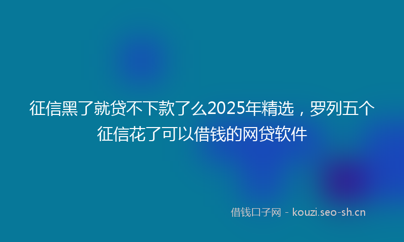 征信黑了就贷不下款了么2025年精选，罗列五个征信花了可以借钱的网贷软件