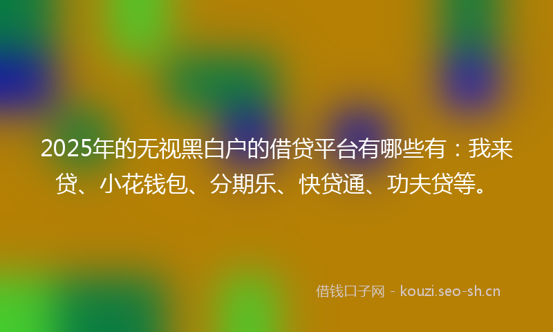2025年的无视黑白户的借贷平台有哪些有：我来贷、小花钱包、分期乐、快贷通、功夫贷等。