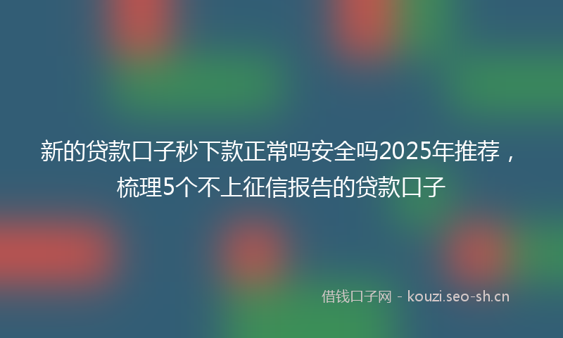 新的贷款口子秒下款正常吗安全吗2025年推荐，梳理5个不上征信报告的贷款口子