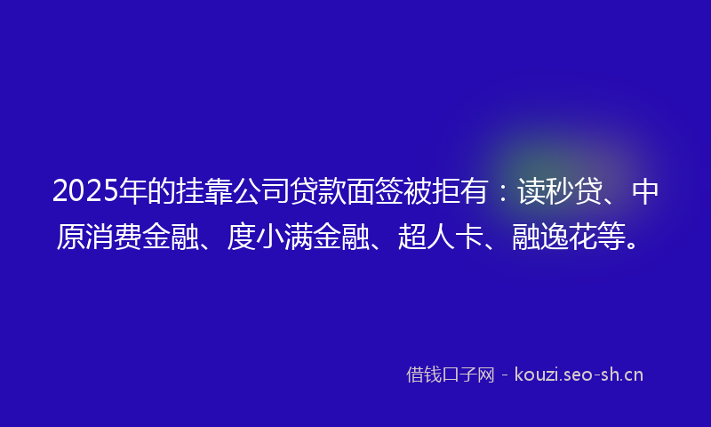 2025年的挂靠公司贷款面签被拒有：读秒贷、中原消费金融、度小满金融、超人卡、融逸花等。