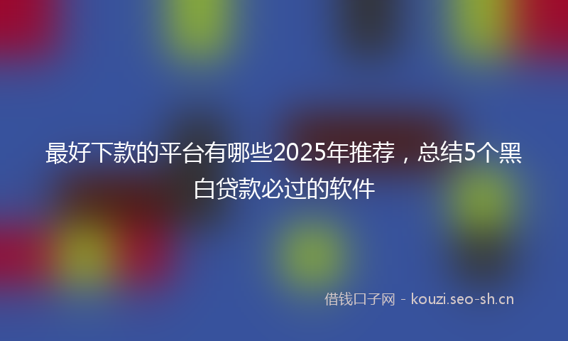 最好下款的平台有哪些2025年推荐，总结5个黑白贷款必过的软件
