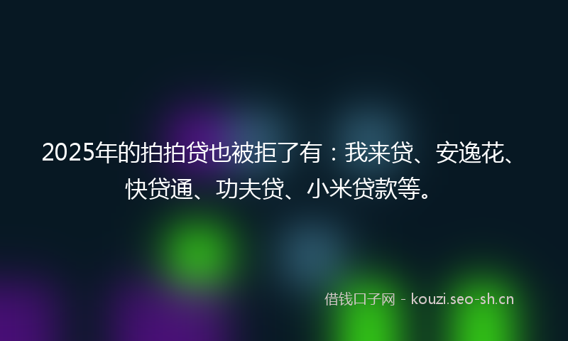 2025年的拍拍贷也被拒了有：我来贷、安逸花、快贷通、功夫贷、小米贷款等。