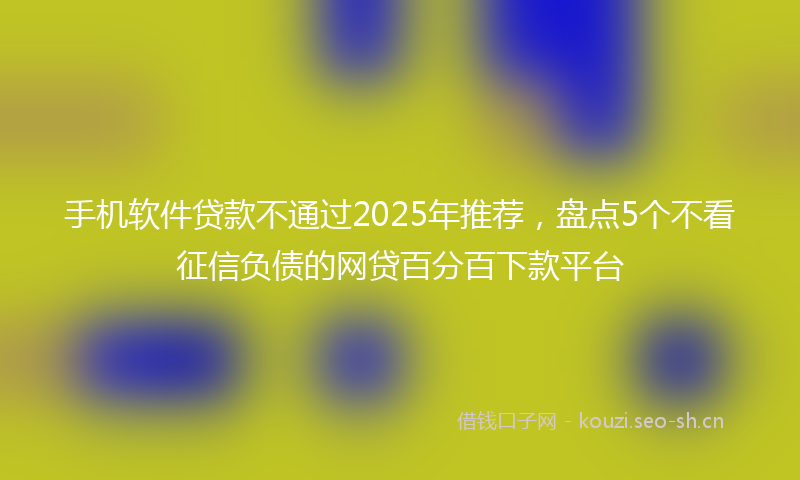 手机软件贷款不通过2025年推荐，盘点5个不看征信负债的网贷百分百下款平台