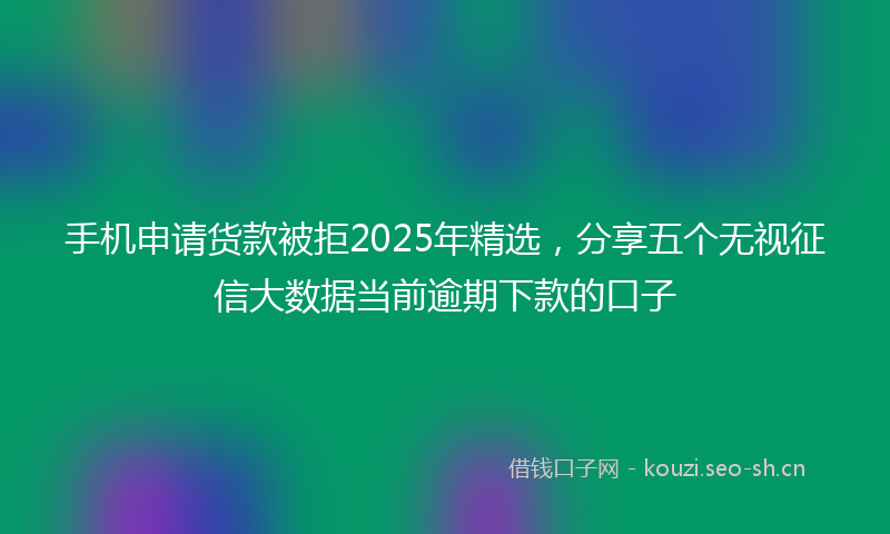 手机申请货款被拒2025年精选，分享五个无视征信大数据当前逾期下款的口子