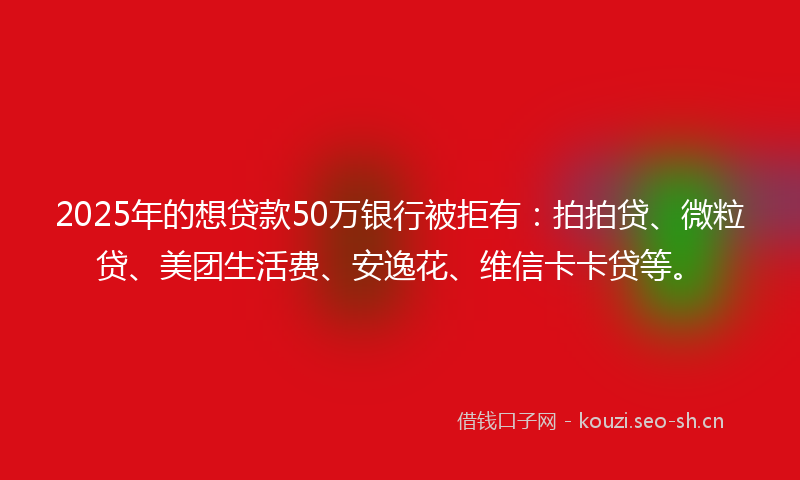 2025年的想贷款50万银行被拒有：拍拍贷、微粒贷、美团生活费、安逸花、维信卡卡贷等。