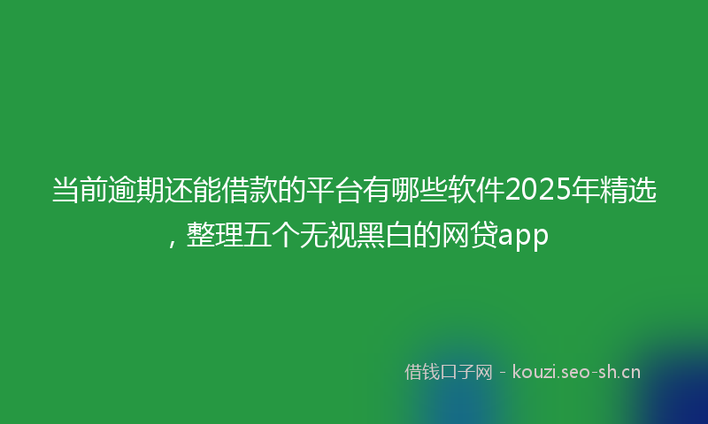 当前逾期还能借款的平台有哪些软件2025年精选，整理五个无视黑白的网贷app