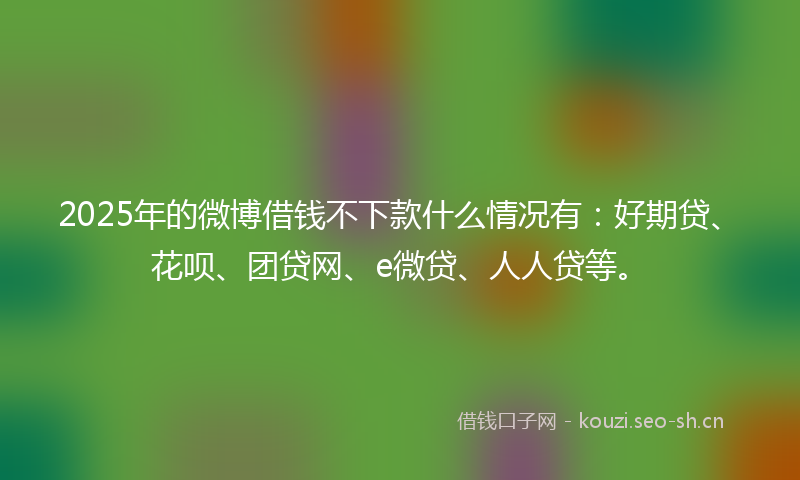 2025年的微博借钱不下款什么情况有：好期贷、花呗、团贷网、e微贷、人人贷等。