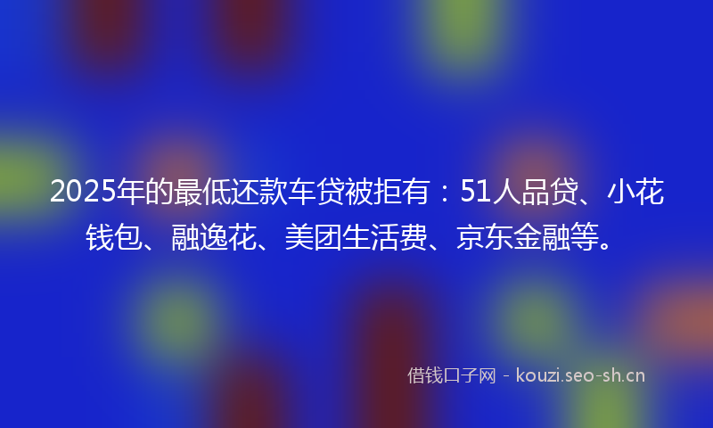2025年的最低还款车贷被拒有：51人品贷、小花钱包、融逸花、美团生活费、京东金融等。