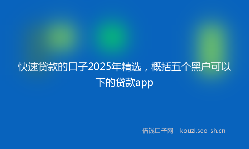 快速贷款的口子2025年精选，概括五个黑户可以下的贷款app