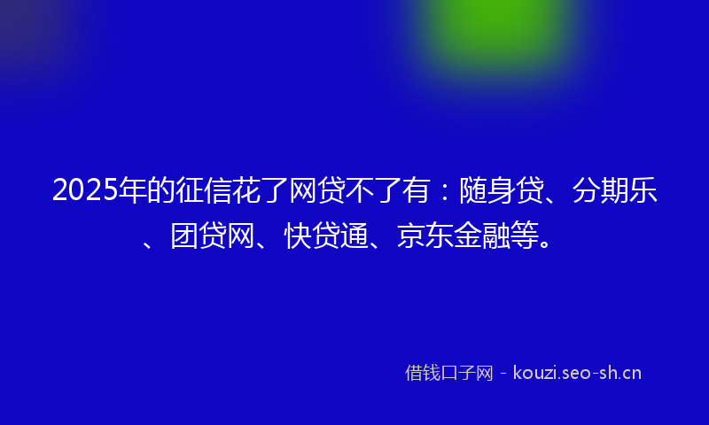 2025年的征信花了网贷不了有：随身贷、分期乐、团贷网、快贷通、京东金融等。