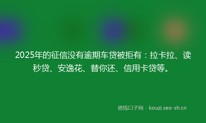 2025年的征信没有逾期车贷被拒有：拉卡拉、读秒贷、安逸花、替你还、信用卡贷等。
