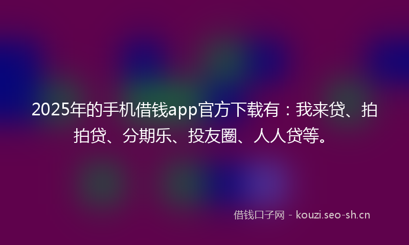 2025年的手机借钱app官方下载有：我来贷、拍拍贷、分期乐、投友圈、人人贷等。