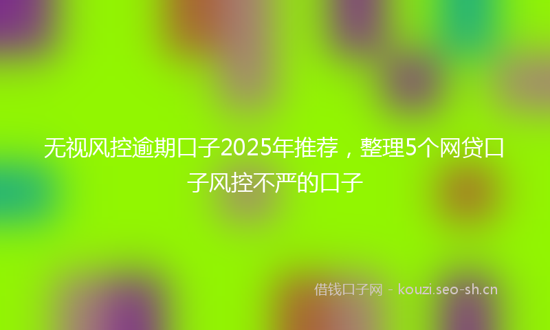 无视风控逾期口子2025年推荐,整理5个网贷口子风控不严的口子