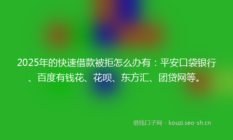 2025年的快速借款被拒怎么办有：平安口袋银行、百度有钱花、花呗、东方汇、团贷网等。